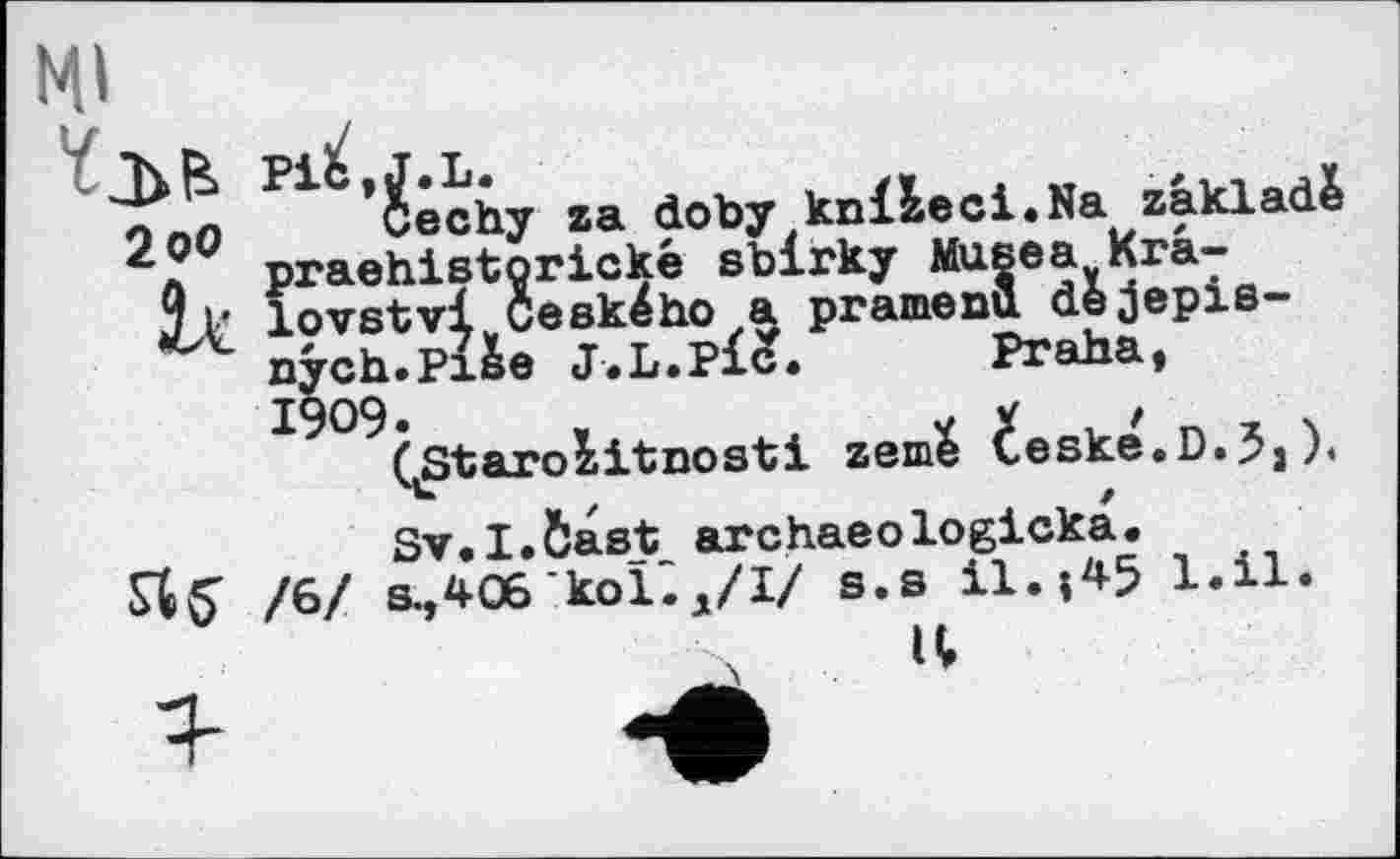 ﻿Ml
*$echy za doby knlleci.Na zakladè praehistorické sblrky Musea Kra-j p lovstvl Ceského a pramenu dejepis-nych.Pi&e J.L.Pid. Praha, 1909»	,	V X 1 Z 1 \
(Starozitnosti zeme Ceske.D.^j).
Sv.I.Ôast archaeologicka.
/6/ в^406 койд/І/ s.s il.;45 l.il.
U